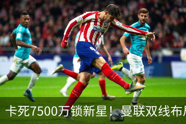 卡死7500万锁新星！曼联双线布局，球场改建暗藏致命变数
